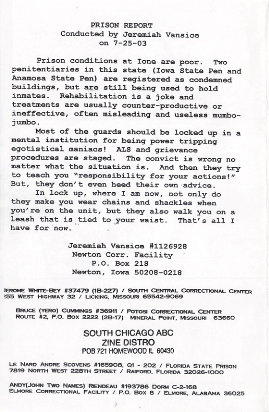 PRISON REPORT Conducted by Jeremiah Vansice on 7-25-03 Prison conditions at Ione are poor. Two penitentiaries in this state (Iowa State Pen and Anamosa State Pen) are registered as condemned buildings, but are still being used to hold inmates. Rehabilitation is a joke and treatments are usually counter-productive or ineffective, often misleading and useless mumbo- Sumbo . Most of the guards should be locked up in a mental institution for being power tripping egotistical maniacs! ALS and grievance procedures are staged. The convict is wrong no matter what the situation is. And then they try to teach you “responsibility for your actions!” But, they don’t even heed their own advice. In lock up, where I am now, not only do they make you wear chains and shackles when you’re on the unit, but they also walk you on a leash that is tied to your waist. That’s all I have for now. Jeremiah Vansice #1126928 Newton Corr. Facility P.0. Box 218 Newton, Iowa 50208-0218 JEROME WHITE-BEY #37479 (1B-227) / SOUTH CENTRAL CORRECTIONAL CENTER 155 WEST HIGHWAY 32 / LICKING, MSSOURI 65542-9069 BRUCE (YERO) CUMMNGS #3601 / POTOSI CORRECTIONAL CENTER ROUTE #2, P.O. BOX 2222 (2B-17) MINERAL POINT, MISSOURI 63660 SOUTH CHICAGO ABC ZINE DISTRO POB 721 HOMEWOOD IL 60430 LE NARD ANDRE SCOVENS #165908, Q1 - 202 / FLORIDA STATE PRISON 7819 NORTH WEST 228TH STREET / RAIFORD, FLORIDA 32026-1000 ANDY(JOHN TWo NAMES) RENDEAU #193786 Dorw C-2-168 ELMORE CORRECTIONAL FACILITY / P.O. BOX B / ELMORE, ALABAMA 36025